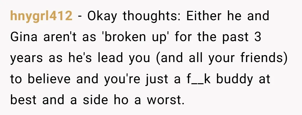 hnygrl412 − Okay thoughts: Either he and Gina aren't as 'broken up' for the past 3 years as he's lead you (and all your friends) to believe and you're just...
