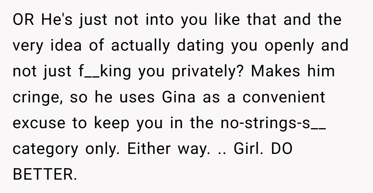 OR He's just not into you like that and the very idea of actually dating you openly and not just f__king you privately? Makes him cringe, so he uses Gina...