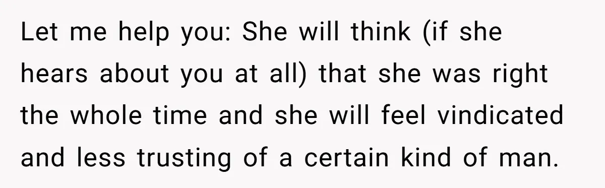 Let me help you: She will think (if she hears about you at all) that she was right the whole time and she will feel vindicated and less trusting of...