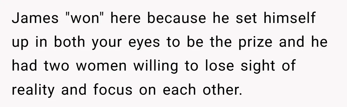 James "won" here because he set himself up in both your eyes to be the prize and he had two women willing to lose sight of reality and focus on...