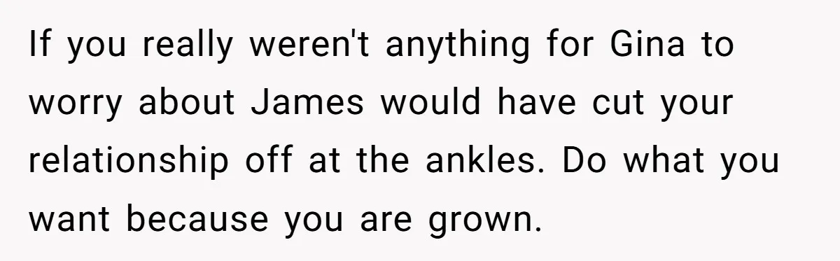 If you really weren't anything for Gina to worry about James would have cut your relationship off at the ankles. Do what you want because you are grown.