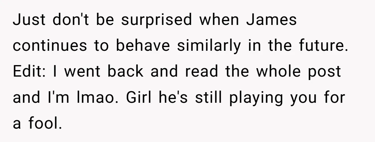 Just don't be surprised when James continues to behave similarly in the future. Edit: I went back and read the whole post and I'm lmao. Girl he's still playing you...