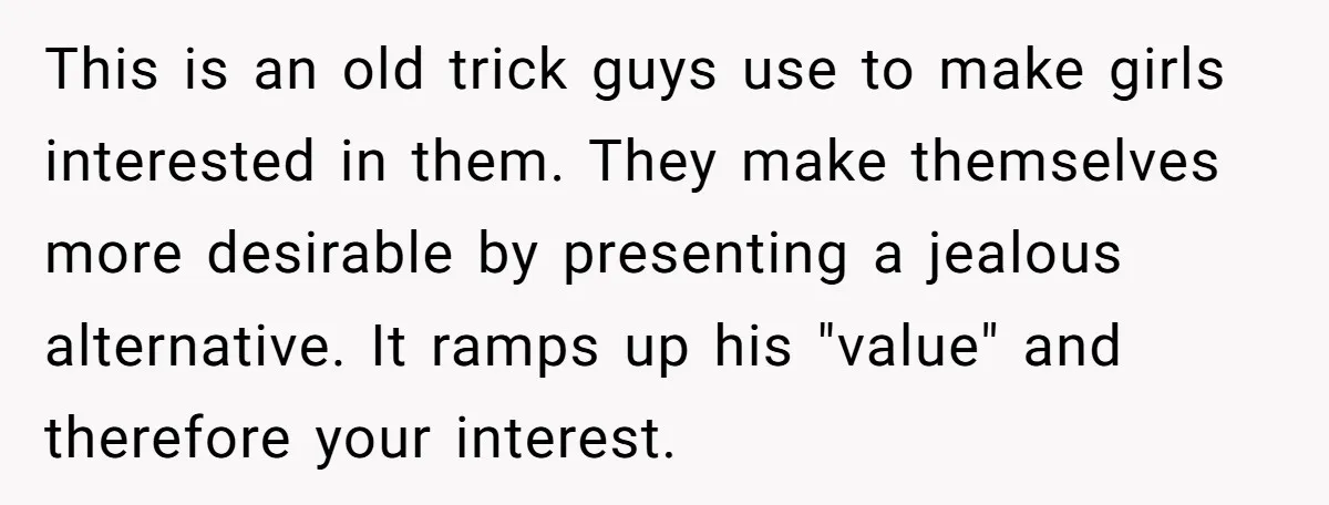 This is an old trick guys use to make girls interested in them. They make themselves more desirable by presenting a jealous alternative. It ramps up his "value" and therefore...