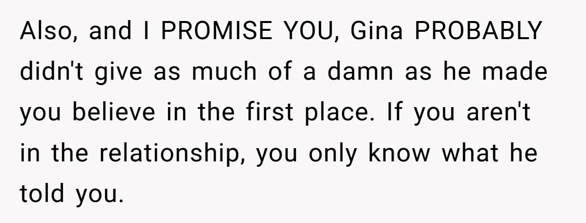 Also, and I PROMISE YOU, Gina PROBABLY didn't give as much of a damn as he made you believe in the first place. If you aren't in the relationship, you...