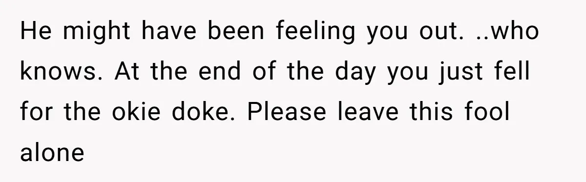 He might have been feeling you out. ..who knows. At the end of the day you just fell for the okie doke. Please leave this fool alone