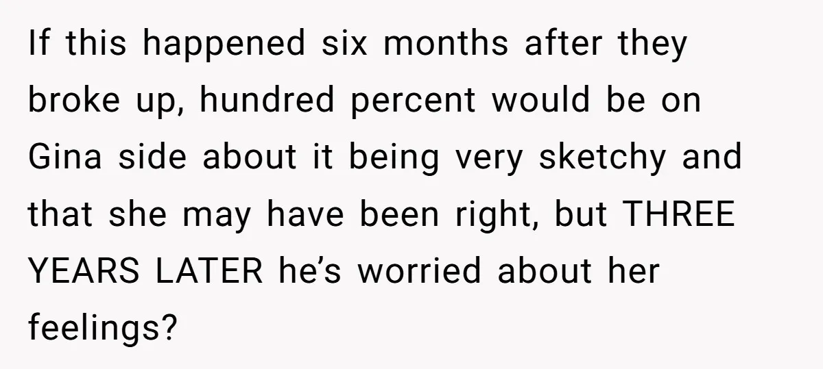 If this happened six months after they broke up, hundred percent would be on Gina side about it being very sketchy and that she may have been right, but THREE...