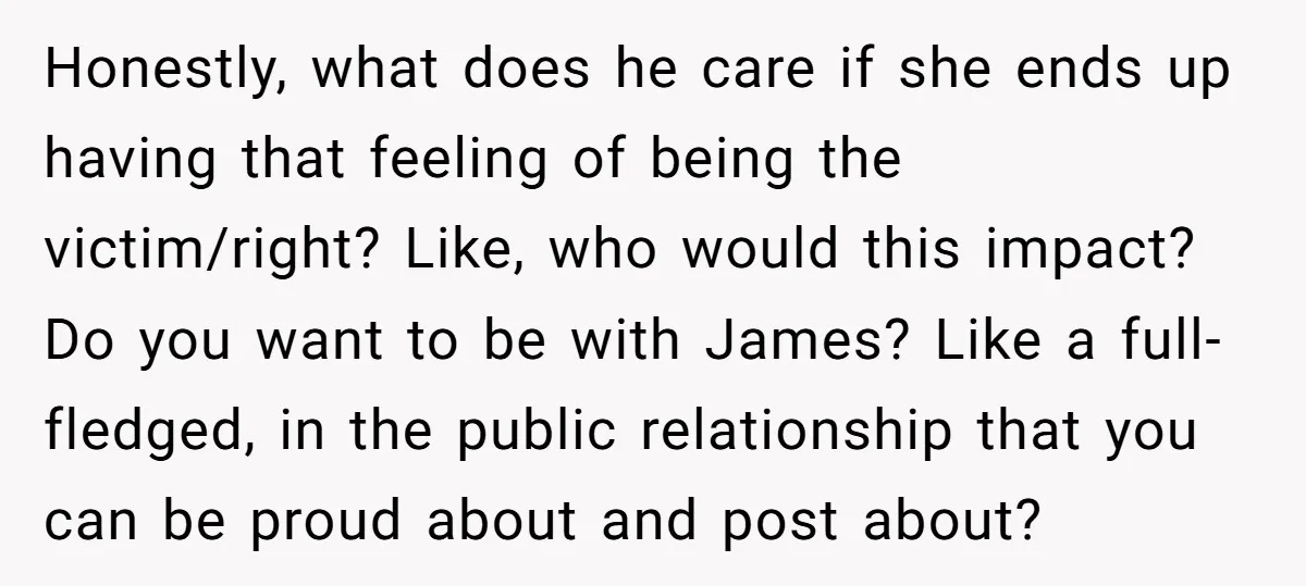 Honestly, what does he care if she ends up having that feeling of being the victim/right? Like, who would this impact? Do you want to be with James? Like a...