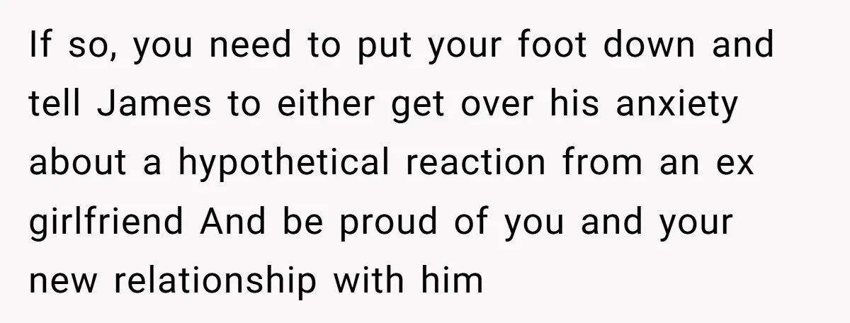 If so, you need to put your foot down and tell James to either get over his anxiety about a hypothetical reaction from an ex girlfriend And be proud of...