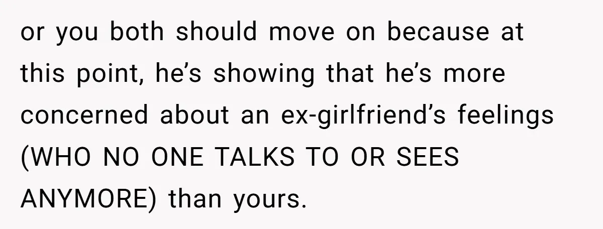 or you both should move on because at this point, he’s showing that he’s more concerned about an ex-girlfriend’s feelings (WHO NO ONE TALKS TO OR SEES ANYMORE) than yours.
