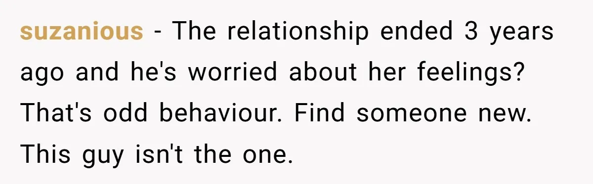 suzanious − The relationship ended 3 years ago and he's worried about her feelings? That's odd behaviour. Find someone new. This guy isn't the one.