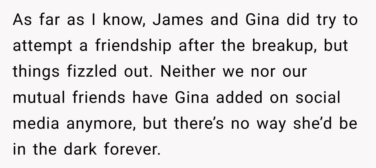 As far as I know, James and Gina did try to attempt a friendship after the breakup, but things fizzled out. Neither we nor our mutual friends have Gina added...