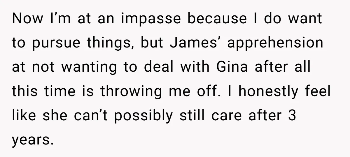 Now I’m at an impasse because I do want to pursue things, but James’ apprehension at not wanting to deal with Gina after all this time is throwing me off....