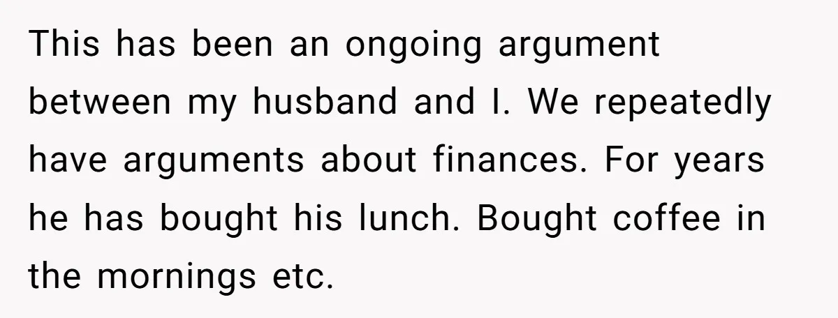 This has been an ongoing argument between my husband and I. We repeatedly have arguments about finances. For years he has bought his lunch. Bought coffee in the mornings etc.