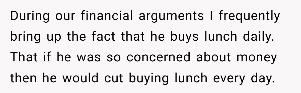 During our financial arguments I frequently bring up the fact that he buys lunch daily. That if he was so concerned about money then he would cut buying lunch every...