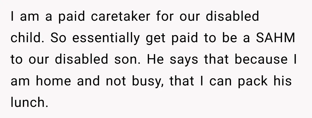 I am a paid caretaker for our disabled child. So essentially get paid to be a SAHM to our disabled son. He says that because I am home and not...