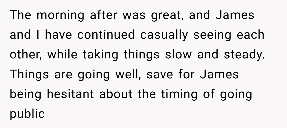 The morning after was great, and James and I have continued casually seeing each other, while taking things slow and steady. Things are going well, save for James being hesitant...