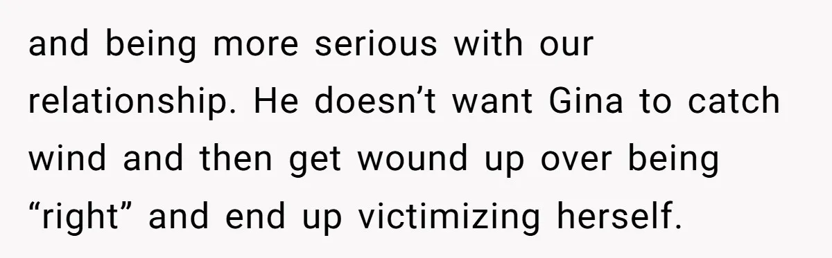 and being more serious with our relationship. He doesn’t want Gina to catch wind and then get wound up over being “right” and end up victimizing herself.
