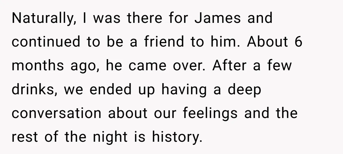 Naturally, I was there for James and continued to be a friend to him. About 6 months ago, he came over. After a few drinks, we ended up having a...