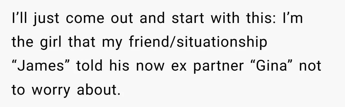 I’ll just come out and start with this: I’m the girl that my friend/situationship “James” told his now ex partner “Gina” not to worry about.