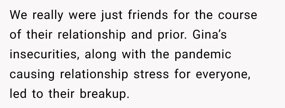 We really were just friends for the course of their relationship and prior. Gina’s insecurities, along with the pandemic causing relationship stress for everyone, led to their breakup.
