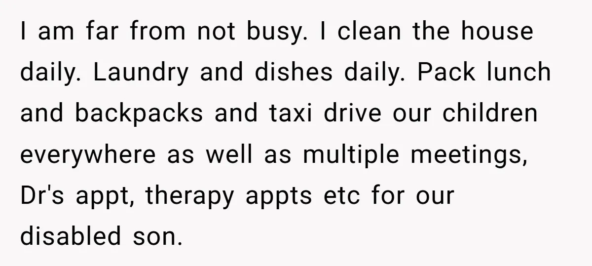 I am far from not busy. I clean the house daily. Laundry and dishes daily. Pack lunch and backpacks and taxi drive our children everywhere as well as multiple meetings,...