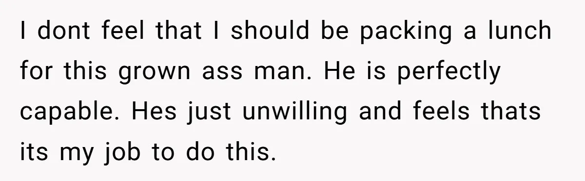 I dont feel that I should be packing a lunch for this grown ass man. He is perfectly capable. Hes just unwilling and feels thats its my job to do...