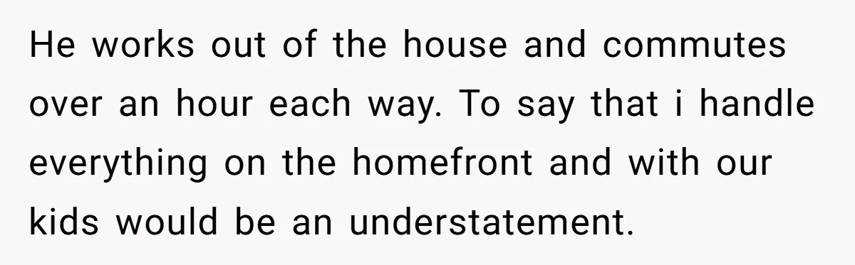 He works out of the house and commutes over an hour each way. To say that i handle everything on the homefront and with our kids would be an understatement.
