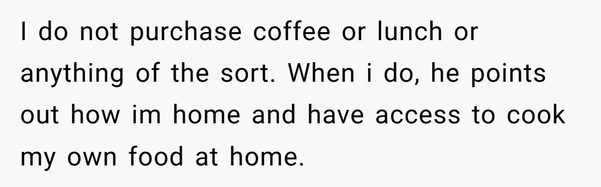 I do not purchase coffee or lunch or anything of the sort. When i do, he points out how im home and have access to cook my own food at...