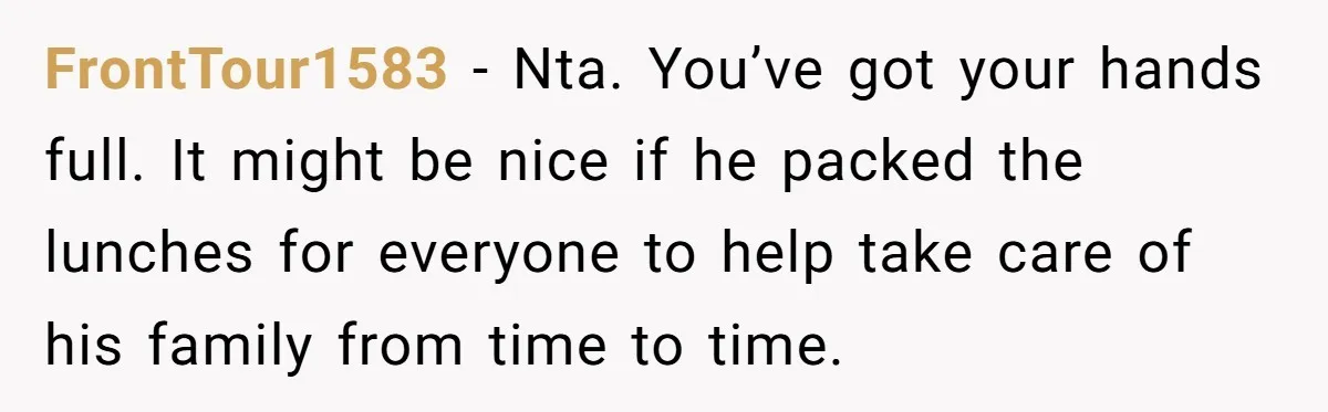 FrontTour1583 − Nta. You’ve got your hands full. It might be nice if he packed the lunches for everyone to help take care of his family from time to time.