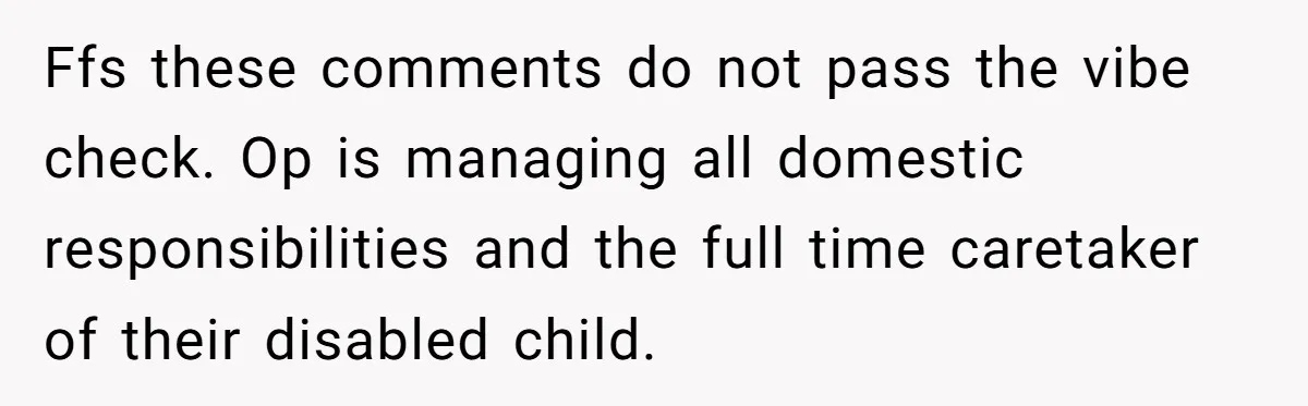 Ffs these comments do not pass the vibe check. Op is managing all domestic responsibilities and the full time caretaker of their disabled child.