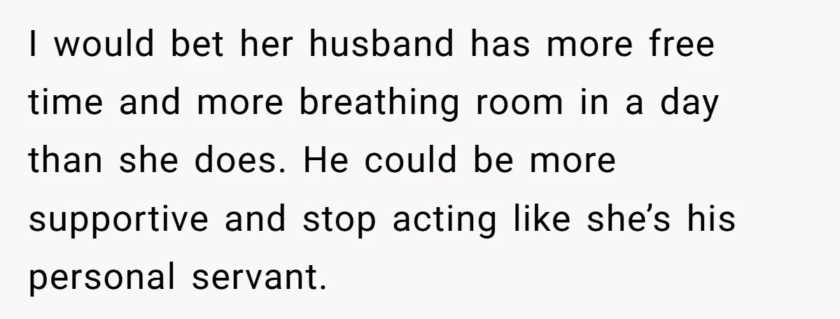 I would bet her husband has more free time and more breathing room in a day than she does. He could be more supportive and stop acting like she’s his...