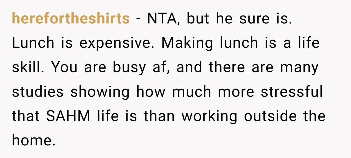 herefortheshirts − NTA, but he sure is. Lunch is expensive. Making lunch is a life skill. You are busy af, and there are many studies showing how much more stressful...