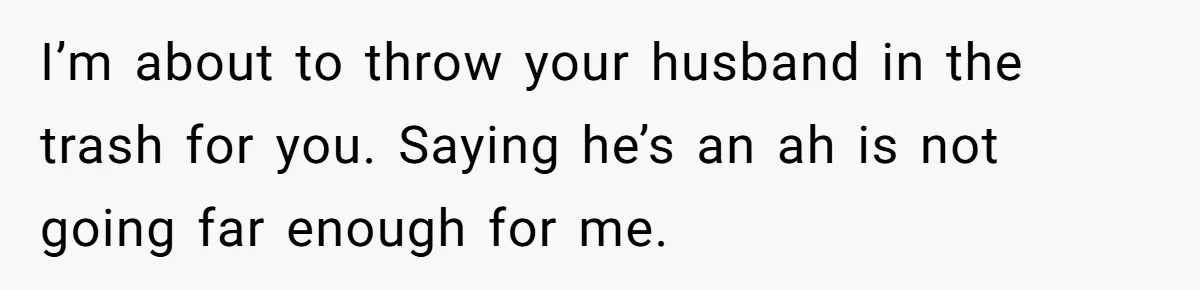 I’m about to throw your husband in the trash for you. Saying he’s an ah is not going far enough for me.