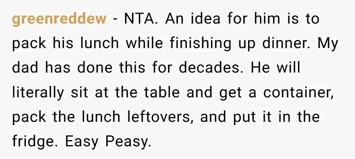 greenreddew − NTA. An idea for him is to pack his lunch while finishing up dinner. My dad has done this for decades. He will literally sit at the table...