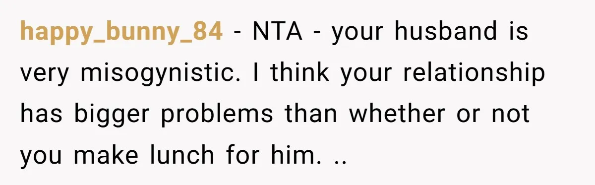 happy_bunny_84 − NTA - your husband is very misogynistic. I think your relationship has bigger problems than whether or not you make lunch for him. ..