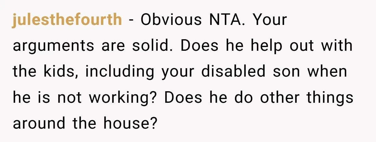 julesthefourth − Obvious NTA. Your arguments are solid. Does he help out with the kids, including your disabled son when he is not working? Does he do other things around...