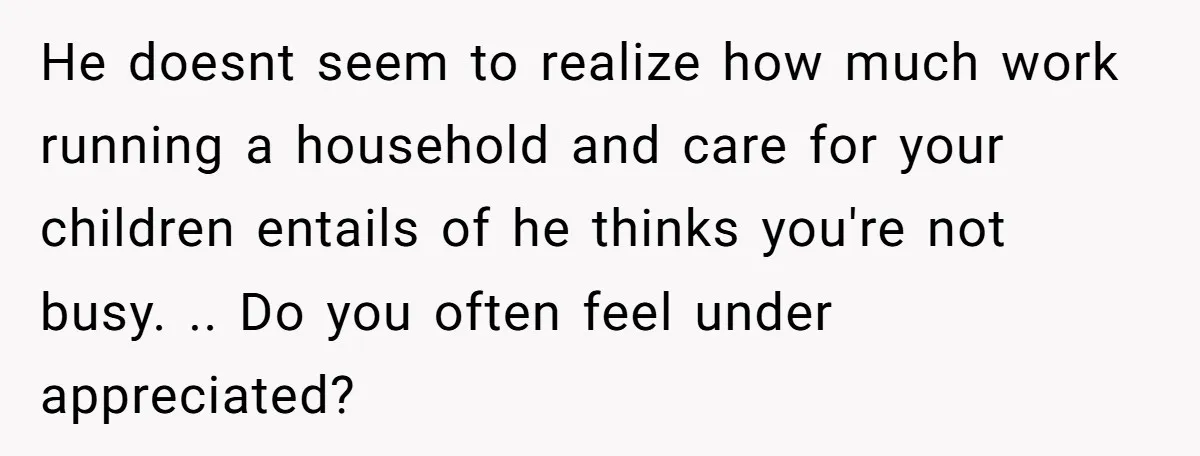 He doesnt seem to realize how much work running a household and care for your children entails of he thinks you're not busy. .. Do you often feel under appreciated?