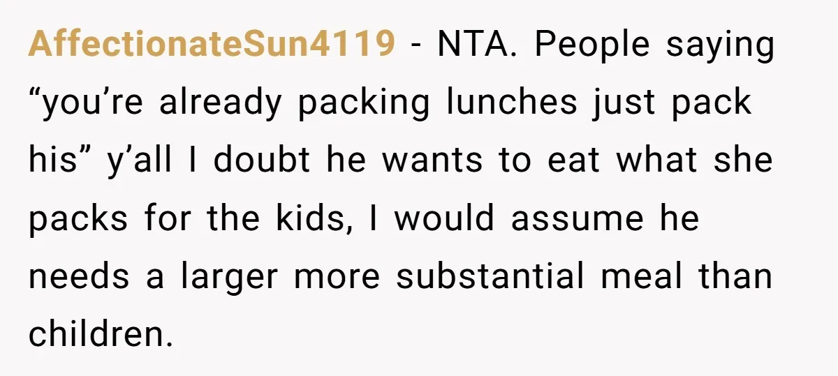 AffectionateSun4119 − NTA. People saying “you’re already packing lunches just pack his” y’all I doubt he wants to eat what she packs for the kids, I would assume he needs...