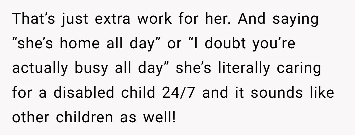 That’s just extra work for her. And saying “she’s home all day” or “I doubt you’re actually busy all day” she’s literally caring for a disabled child 24/7 and it...