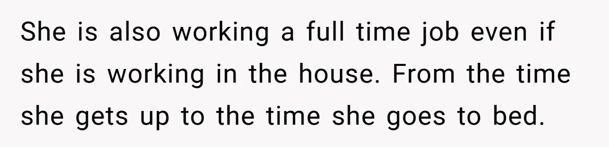 She is also working a full time job even if she is working in the house. From the time she gets up to the time she goes to bed.