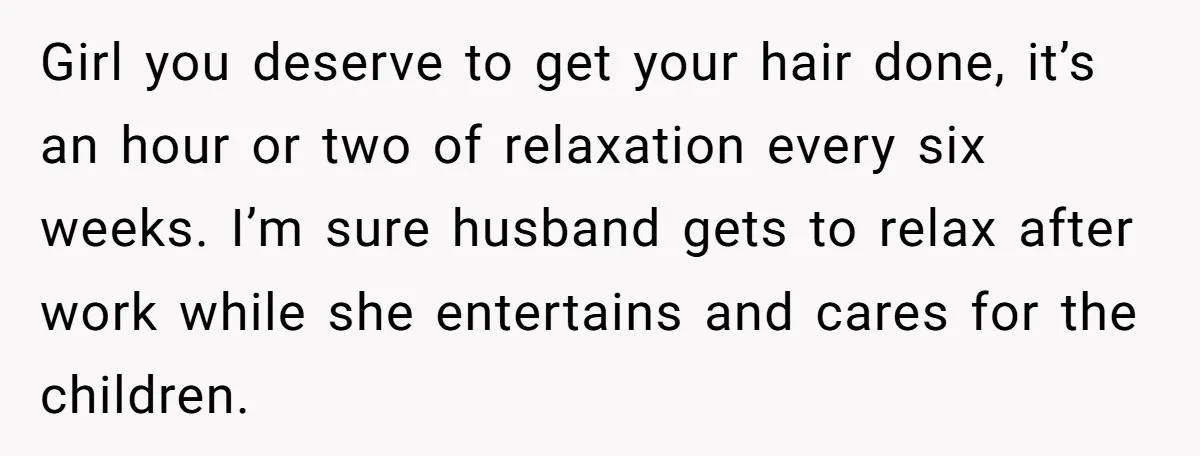 Girl you deserve to get your hair done, it’s an hour or two of relaxation every six weeks. I’m sure husband gets to relax after work while she entertains and...