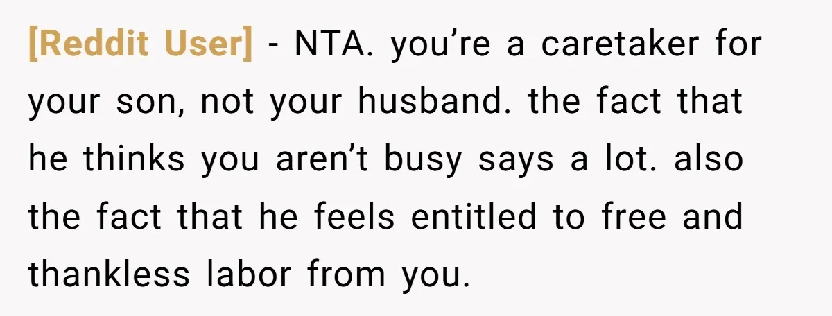 [Reddit User] − NTA. you’re a caretaker for your son, not your husband. the fact that he thinks you aren’t busy says a lot. also the fact that he feels...