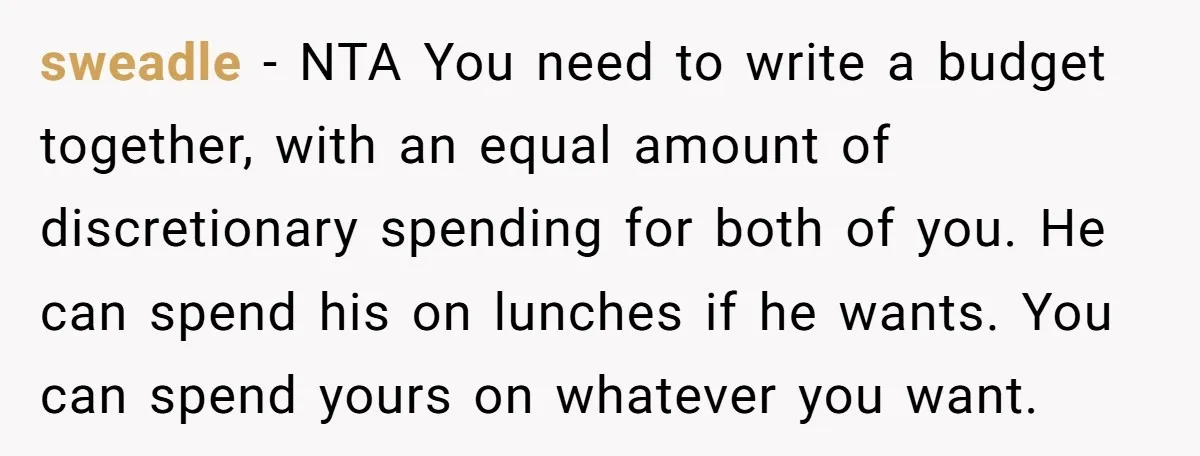 sweadle − NTA You need to write a budget together, with an equal amount of discretionary spending for both of you. He can spend his on lunches if he wants....