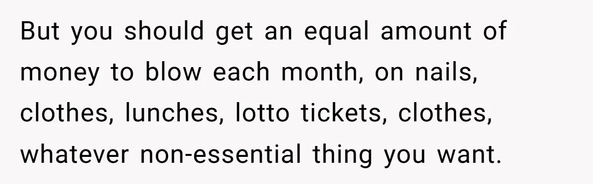 But you should get an equal amount of money to blow each month, on nails, clothes, lunches, lotto tickets, clothes, whatever non-essential thing you want.