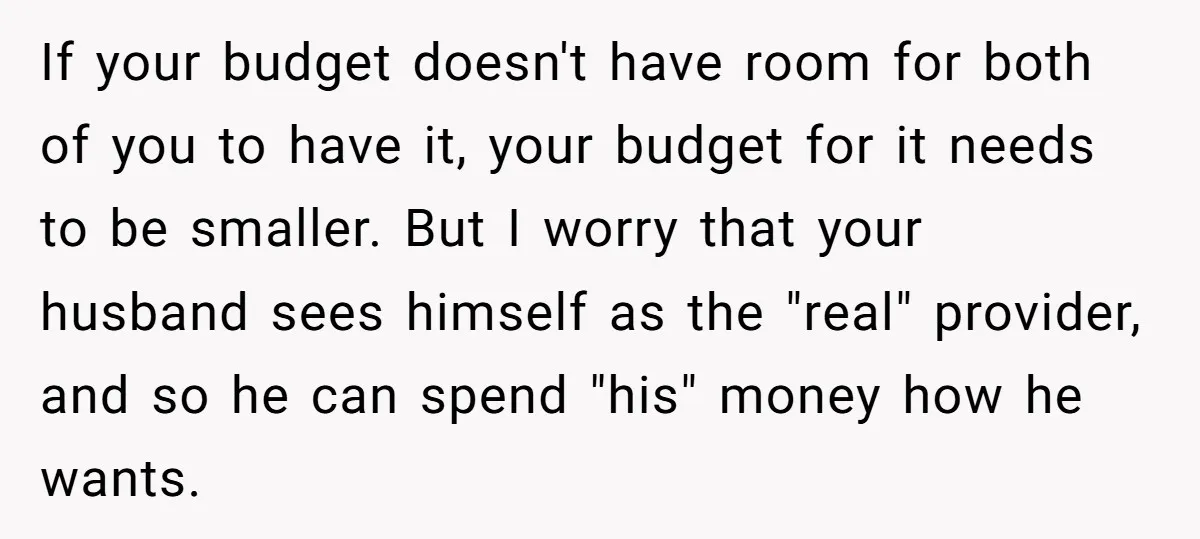 If your budget doesn't have room for both of you to have it, your budget for it needs to be smaller. But I worry that your husband sees himself as...