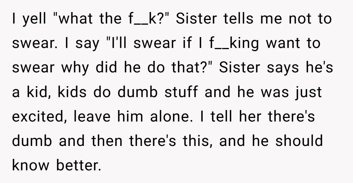 I yell "what the f__k?" Sister tells me not to swear. I say "I'll swear if I f__king want to swear why did he do that?" Sister says he's a...