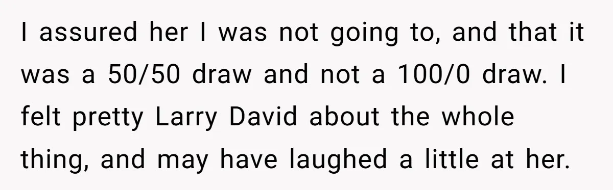 I assured her I was not going to, and that it was a 50/50 draw and not a 100/0 draw. I felt pretty Larry David about the whole thing, and...