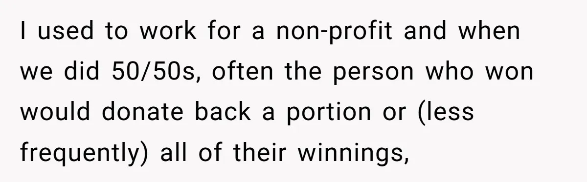 I used to work for a non-profit and when we did 50/50s, often the person who won would donate back a portion or (less frequently) all of their winnings,