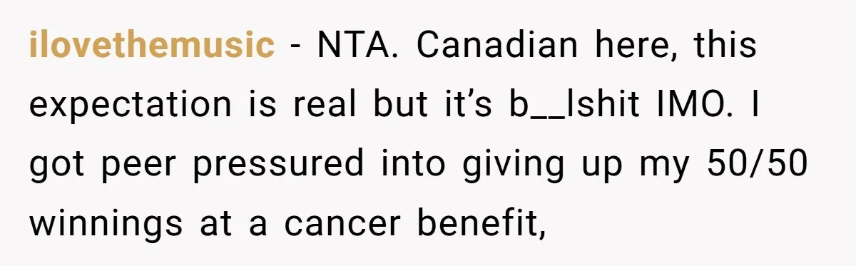 ilovethemusic − NTA. Canadian here, this expectation is real but it’s b__lshit IMO. I got peer pressured into giving up my 50/50 winnings at a cancer benefit,
