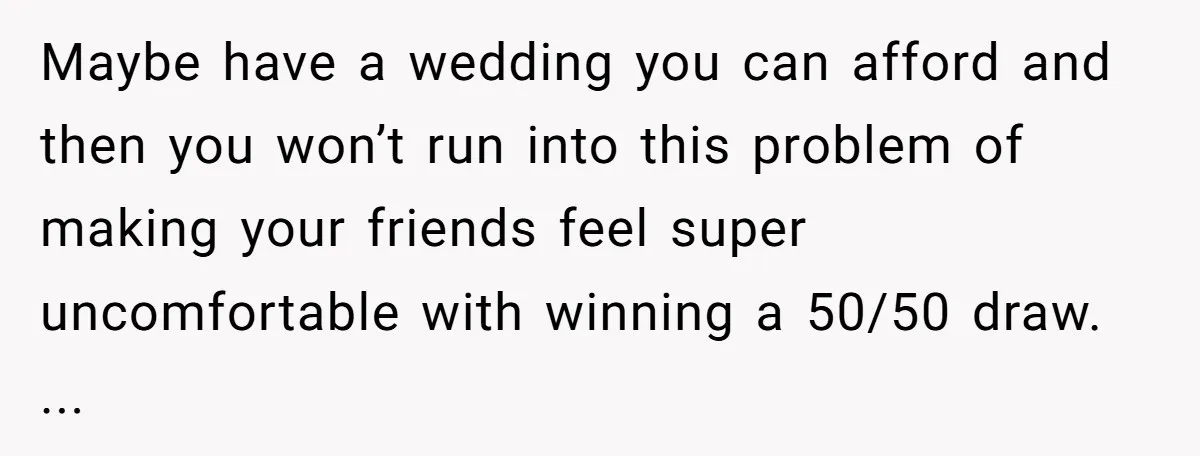Maybe have a wedding you can afford and then you won’t run into this problem of making your friends feel super uncomfortable with winning a 50/50 draw. ...